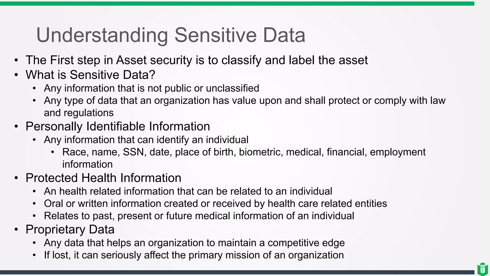 Understanding Sensitive Data
• The First step in Asset security is to classify and label the asset
• What is Sensitive Data?
• Any information that is not public or unclassified
• Any type of data that an organization has value upon and shall protect or comply with law
and regulations
• Personally Identifiable Information
• Any information that can identify an individual
• Race, name, SSN, date, place of birth, biometric, medical, financial, employment
information
• Protected Health Information
• An health related information that can be related to an individual
• Oral or written information created or received by health care related entities
• Relates to past, present or future medical information of an individual
• Proprietary Data
• Any data that helps an organization to maintain a competitive edge
• If lost, it can seriously affect the primary mission of an organization
 