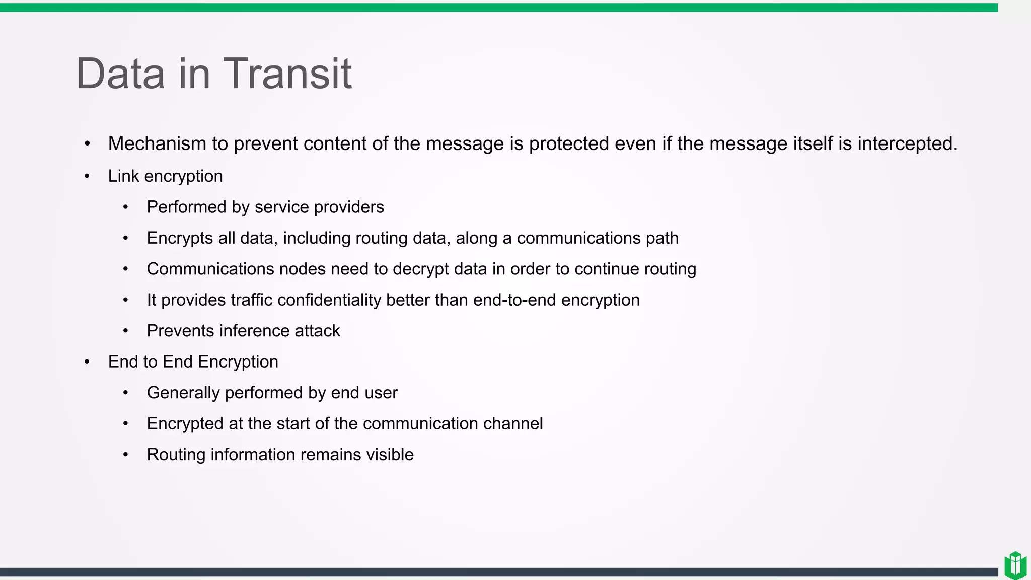 Data in Transit
• Mechanism to prevent content of the message is protected even if the message itself is intercepted.
• Link encryption
• Performed by service providers
• Encrypts all data, including routing data, along a communications path
• Communications nodes need to decrypt data in order to continue routing
• It provides traffic confidentiality better than end-to-end encryption
• Prevents inference attack
• End to End Encryption
• Generally performed by end user
• Encrypted at the start of the communication channel
• Routing information remains visible
 