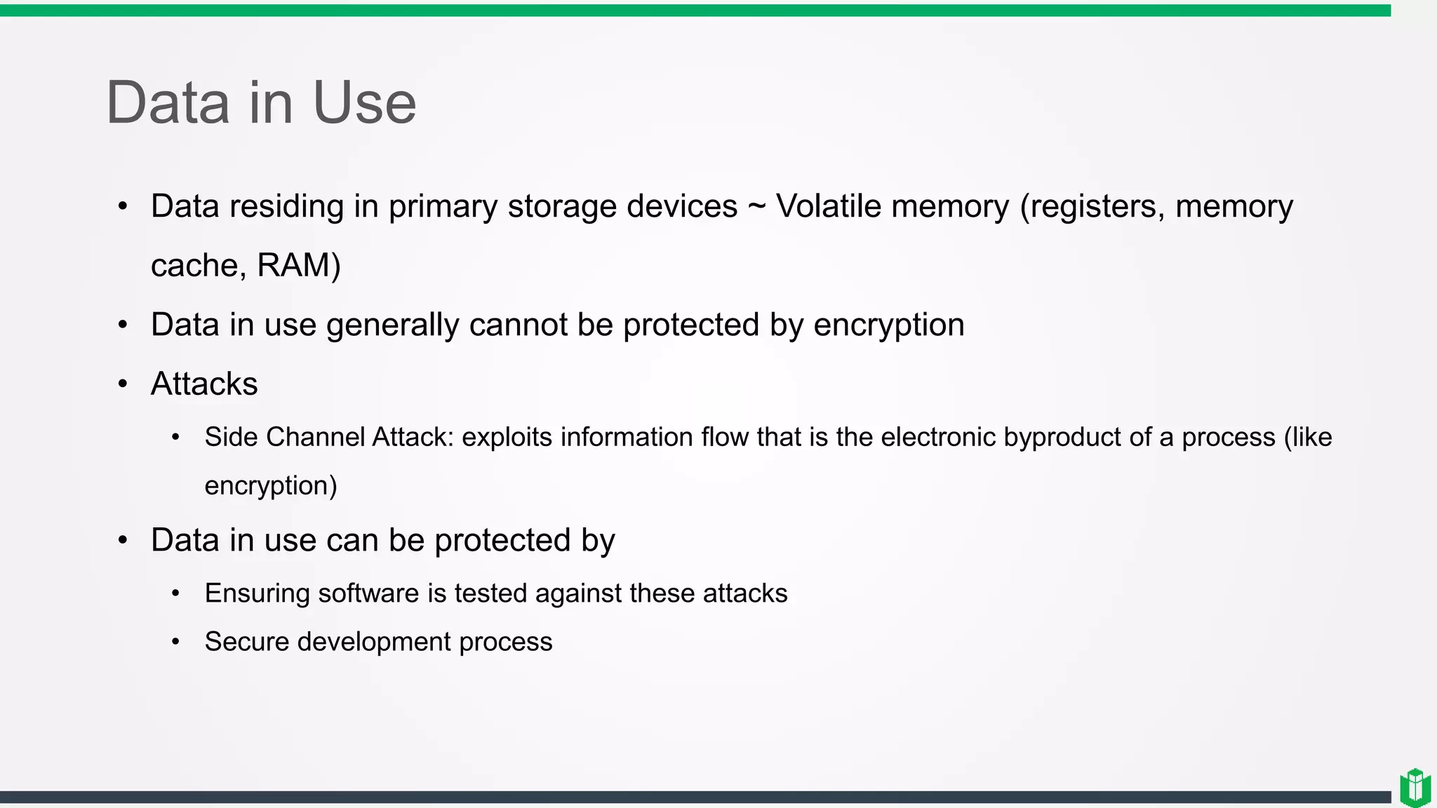 Data in Use
• Data residing in primary storage devices ~ Volatile memory (registers, memory
cache, RAM)
• Data in use generally cannot be protected by encryption
• Attacks
• Side Channel Attack: exploits information flow that is the electronic byproduct of a process (like
encryption)
• Data in use can be protected by
• Ensuring software is tested against these attacks
• Secure development process
 