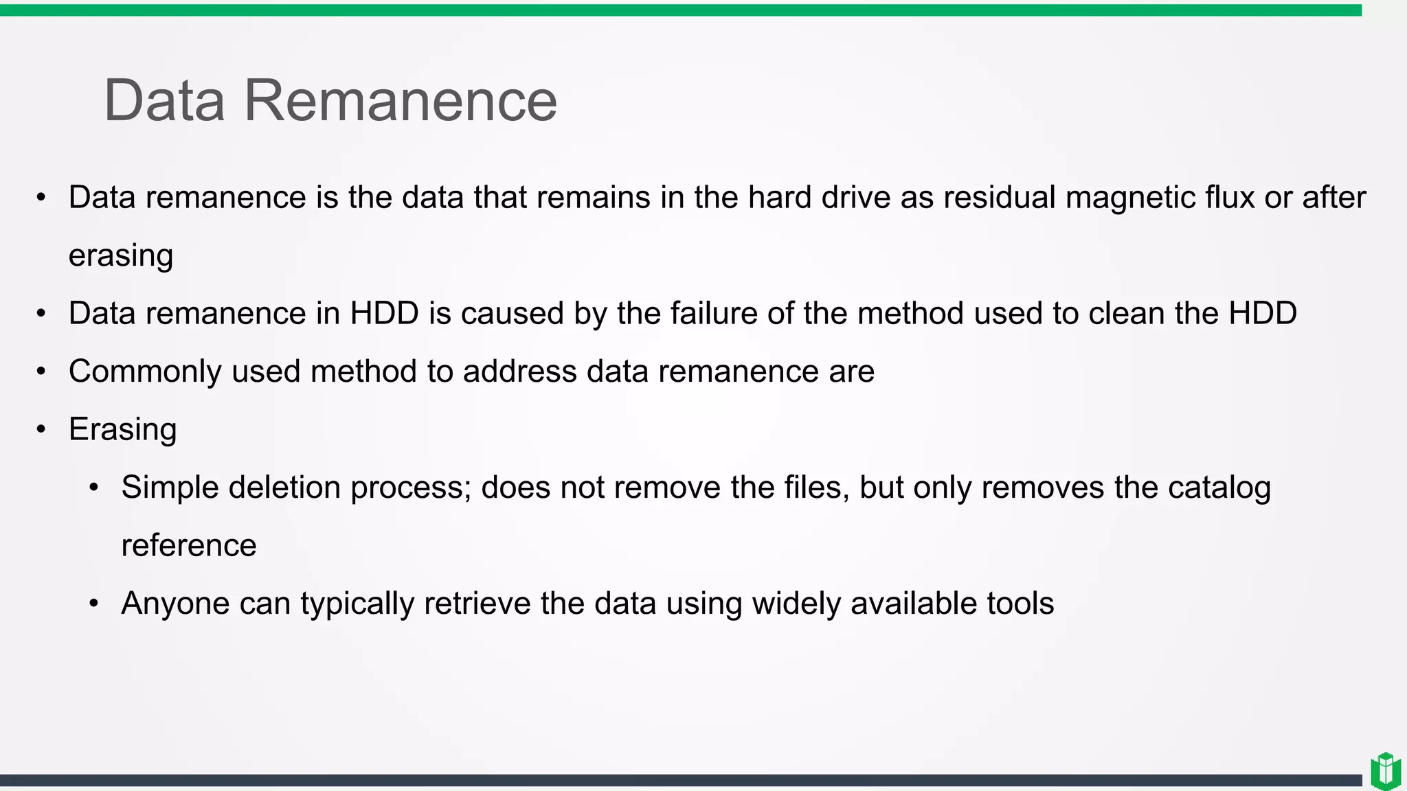 Data Remanence
• Data remanence is the data that remains in the hard drive as residual magnetic flux or after
erasing
• Data remanence in HDD is caused by the failure of the method used to clean the HDD
• Commonly used method to address data remanence are
• Erasing
• Simple deletion process; does not remove the files, but only removes the catalog
reference
• Anyone can typically retrieve the data using widely available tools
 