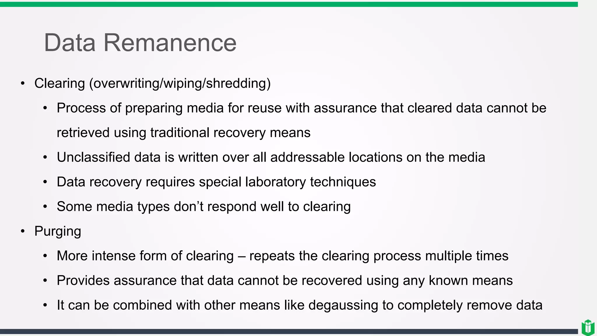 Data Remanence
• Clearing (overwriting/wiping/shredding)
• Process of preparing media for reuse with assurance that cleared data cannot be
retrieved using traditional recovery means
• Unclassified data is written over all addressable locations on the media
• Data recovery requires special laboratory techniques
• Some media types don’t respond well to clearing
• Purging
• More intense form of clearing – repeats the clearing process multiple times
• Provides assurance that data cannot be recovered using any known means
• It can be combined with other means like degaussing to completely remove data
 
