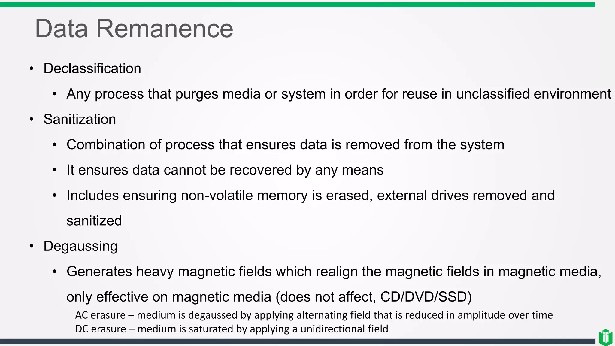 Data Remanence
• Declassification
• Any process that purges media or system in order for reuse in unclassified environment
• Sanitization
• Combination of process that ensures data is removed from the system
• It ensures data cannot be recovered by any means
• Includes ensuring non-volatile memory is erased, external drives removed and
sanitized
• Degaussing
• Generates heavy magnetic fields which realign the magnetic fields in magnetic media,
only effective on magnetic media (does not affect, CD/DVD/SSD)
AC erasure – medium is degaussed by applying alternating field that is reduced in amplitude over time
DC erasure – medium is saturated by applying a unidirectional field
 