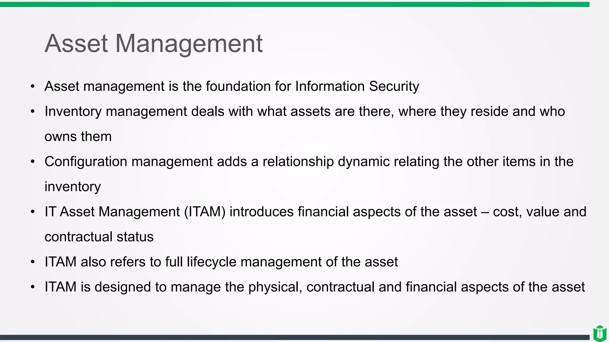 Asset Management
• Asset management is the foundation for Information Security
• Inventory management deals with what assets are there, where they reside and who
owns them
• Configuration management adds a relationship dynamic relating the other items in the
inventory
• IT Asset Management (ITAM) introduces financial aspects of the asset – cost, value and
contractual status
• ITAM also refers to full lifecycle management of the asset
• ITAM is designed to manage the physical, contractual and financial aspects of the asset
 