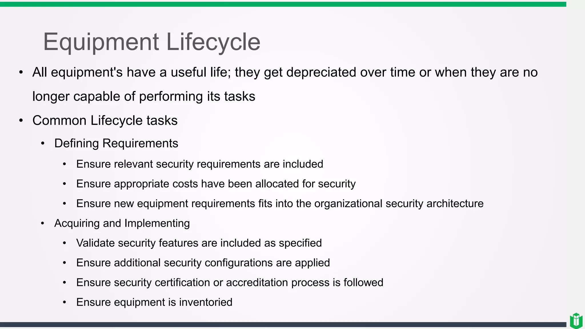 Equipment Lifecycle
• All equipment's have a useful life; they get depreciated over time or when they are no
longer capable of performing its tasks
• Common Lifecycle tasks
• Defining Requirements
• Ensure relevant security requirements are included
• Ensure appropriate costs have been allocated for security
• Ensure new equipment requirements fits into the organizational security architecture
• Acquiring and Implementing
• Validate security features are included as specified
• Ensure additional security configurations are applied
• Ensure security certification or accreditation process is followed
• Ensure equipment is inventoried
 