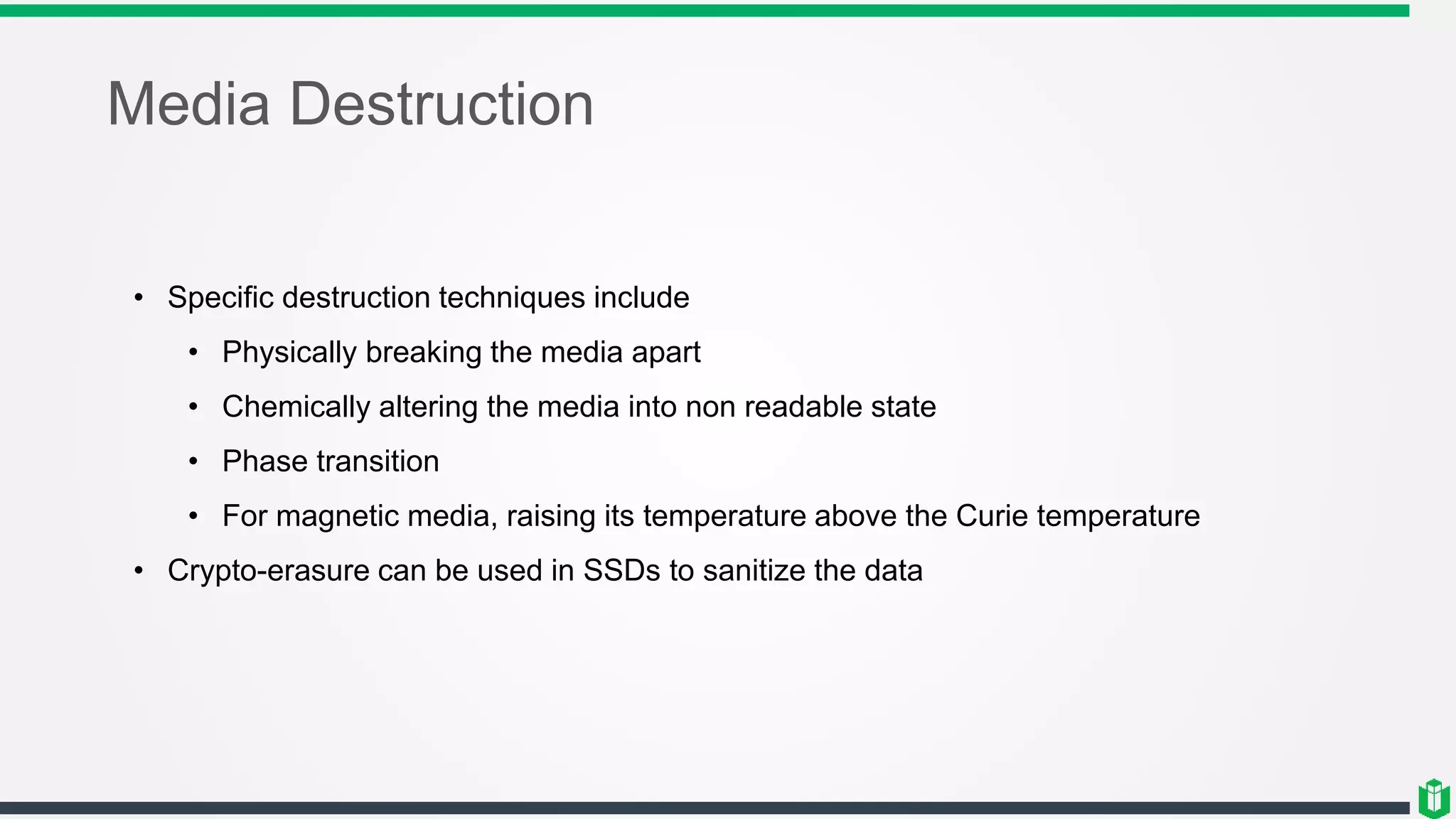 Media Destruction
• Specific destruction techniques include
• Physically breaking the media apart
• Chemically altering the media into non readable state
• Phase transition
• For magnetic media, raising its temperature above the Curie temperature
• Crypto-erasure can be used in SSDs to sanitize the data
 