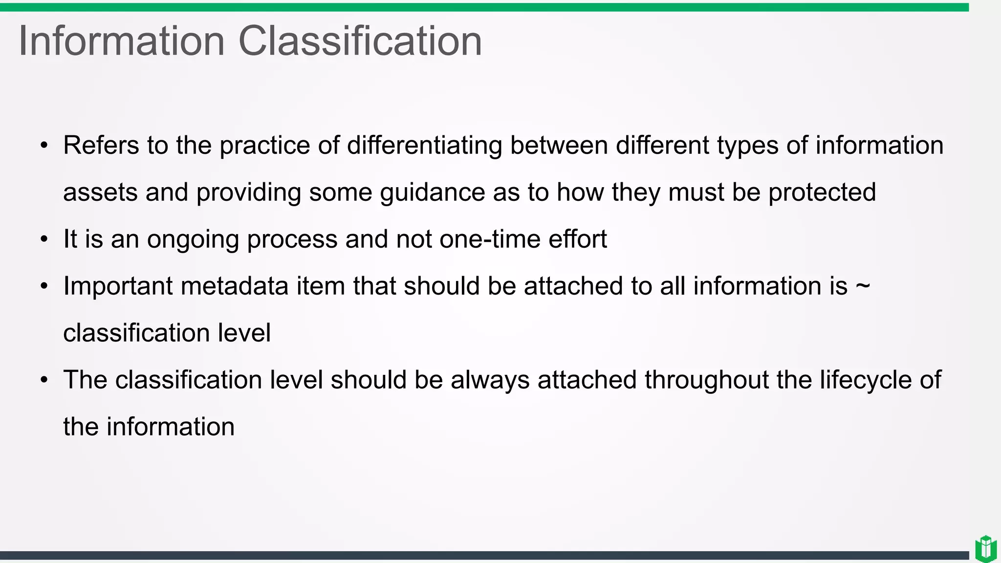 Information Classification
• Refers to the practice of differentiating between different types of information
assets and providing some guidance as to how they must be protected
• It is an ongoing process and not one-time effort
• Important metadata item that should be attached to all information is ~
classification level
• The classification level should be always attached throughout the lifecycle of
the information
 