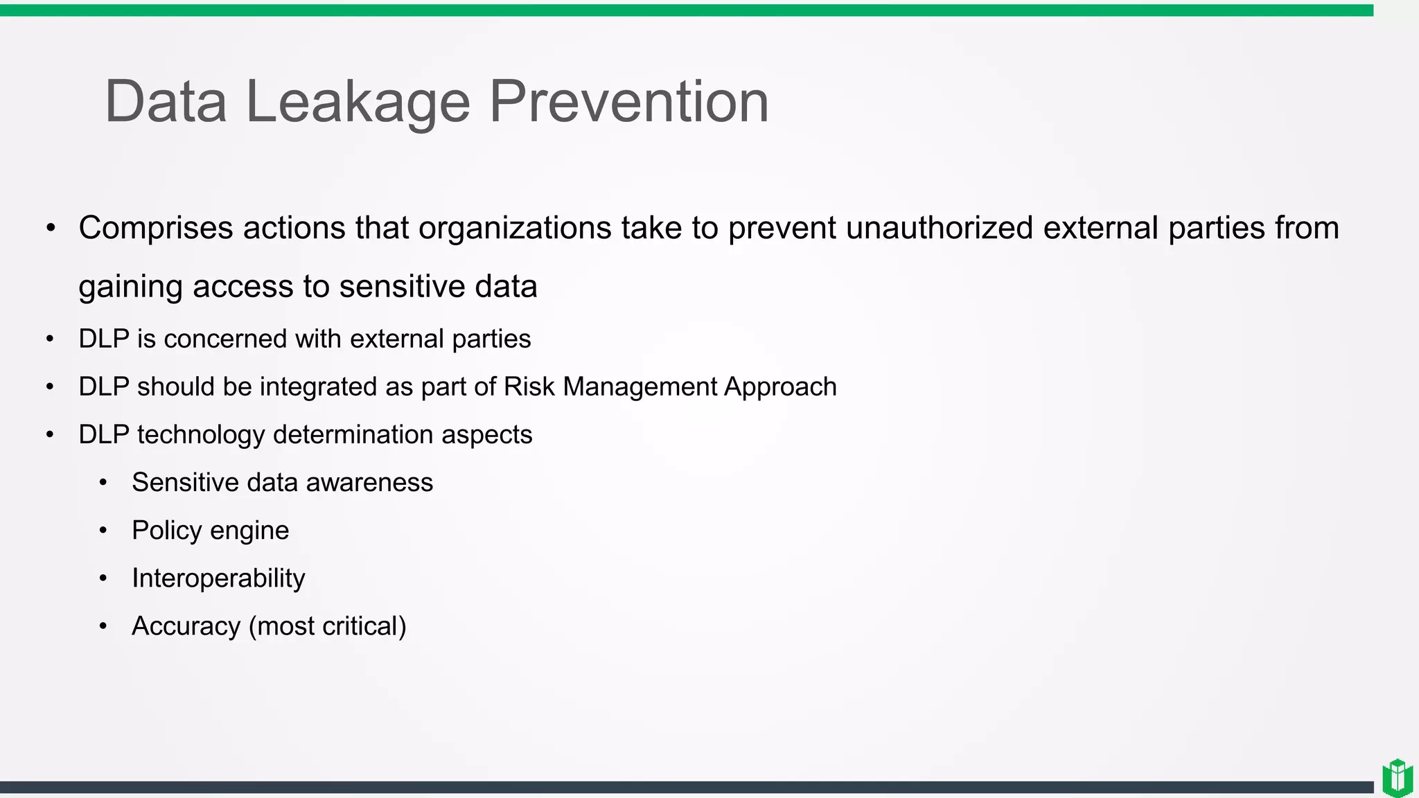 Data Leakage Prevention
• Comprises actions that organizations take to prevent unauthorized external parties from
gaining access to sensitive data
• DLP is concerned with external parties
• DLP should be integrated as part of Risk Management Approach
• DLP technology determination aspects
• Sensitive data awareness
• Policy engine
• Interoperability
• Accuracy (most critical)
 