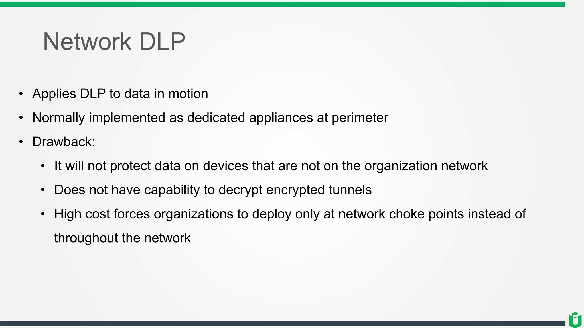 Network DLP
• Applies DLP to data in motion
• Normally implemented as dedicated appliances at perimeter
• Drawback:
• It will not protect data on devices that are not on the organization network
• Does not have capability to decrypt encrypted tunnels
• High cost forces organizations to deploy only at network choke points instead of
throughout the network
 