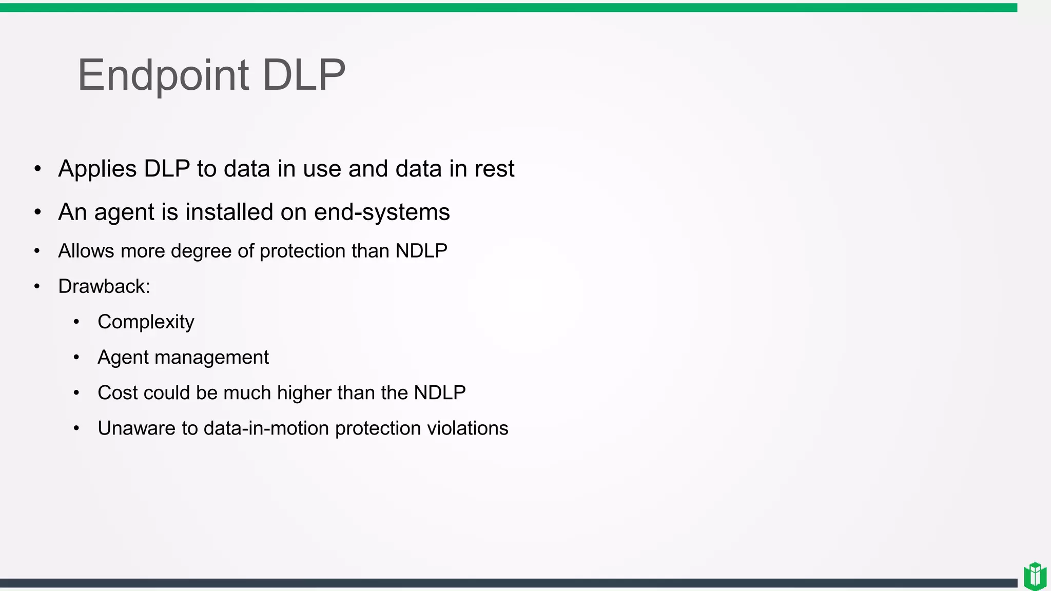 Endpoint DLP
• Applies DLP to data in use and data in rest
• An agent is installed on end-systems
• Allows more degree of protection than NDLP
• Drawback:
• Complexity
• Agent management
• Cost could be much higher than the NDLP
• Unaware to data-in-motion protection violations
 