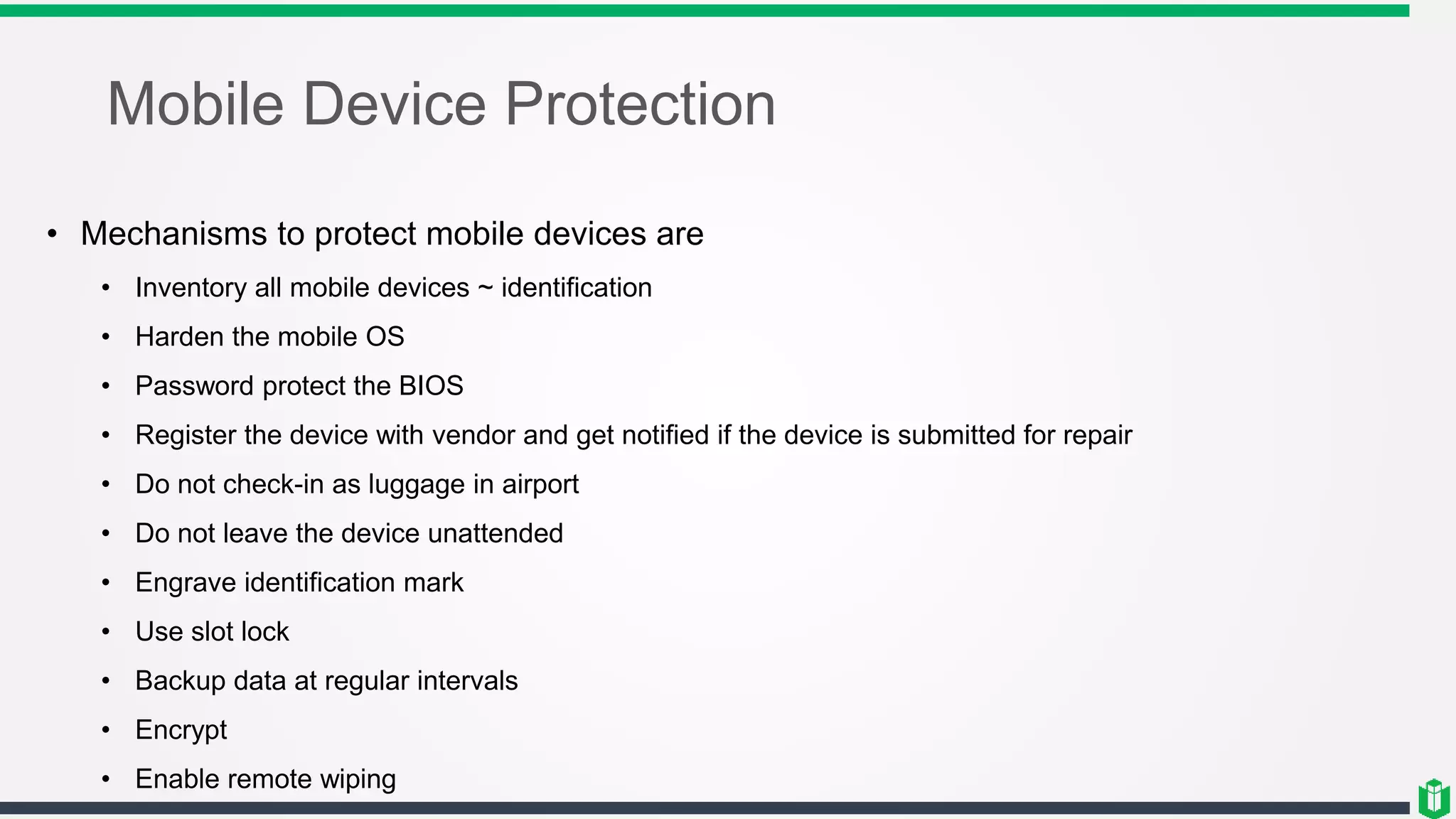 Mobile Device Protection
• Mechanisms to protect mobile devices are
• Inventory all mobile devices ~ identification
• Harden the mobile OS
• Password protect the BIOS
• Register the device with vendor and get notified if the device is submitted for repair
• Do not check-in as luggage in airport
• Do not leave the device unattended
• Engrave identification mark
• Use slot lock
• Backup data at regular intervals
• Encrypt
• Enable remote wiping
 