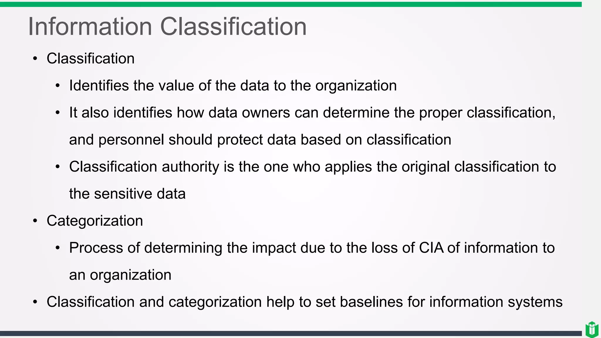 Information Classification
• Classification
• Identifies the value of the data to the organization
• It also identifies how data owners can determine the proper classification,
and personnel should protect data based on classification
• Classification authority is the one who applies the original classification to
the sensitive data
• Categorization
• Process of determining the impact due to the loss of CIA of information to
an organization
• Classification and categorization help to set baselines for information systems
 