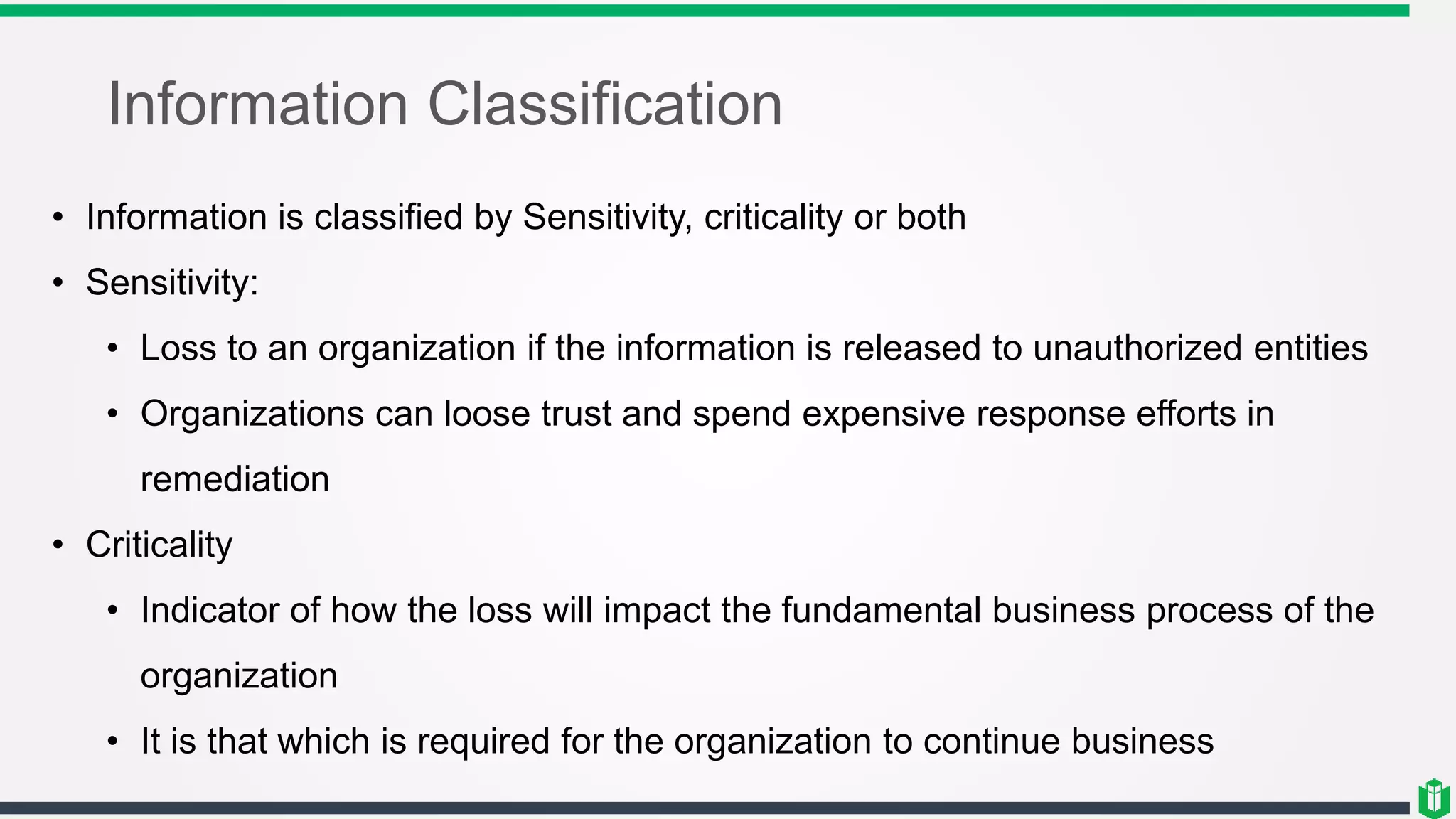 Information Classification
• Information is classified by Sensitivity, criticality or both
• Sensitivity:
• Loss to an organization if the information is released to unauthorized entities
• Organizations can loose trust and spend expensive response efforts in
remediation
• Criticality
• Indicator of how the loss will impact the fundamental business process of the
organization
• It is that which is required for the organization to continue business
 