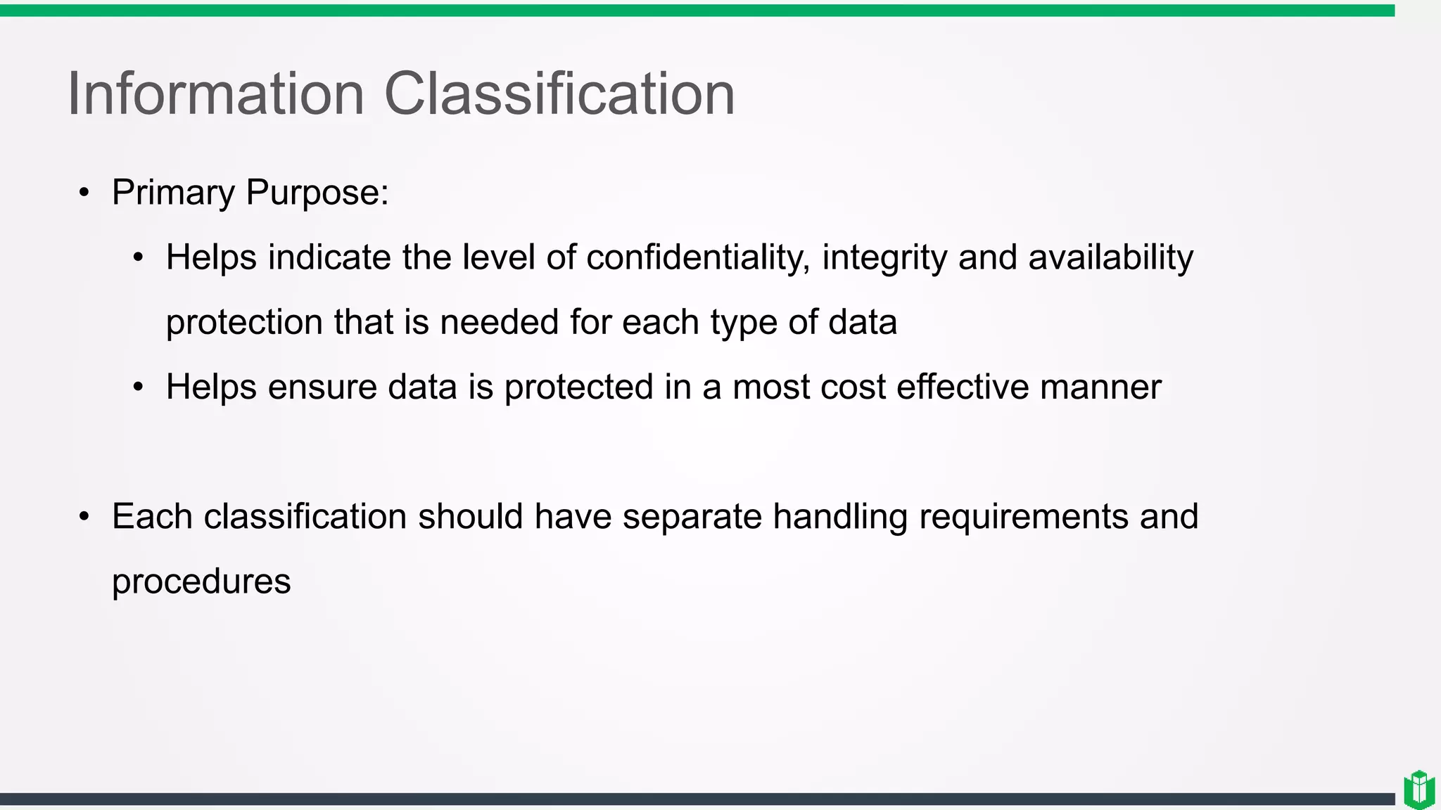 Information Classification
• Primary Purpose:
• Helps indicate the level of confidentiality, integrity and availability
protection that is needed for each type of data
• Helps ensure data is protected in a most cost effective manner
• Each classification should have separate handling requirements and
procedures
 