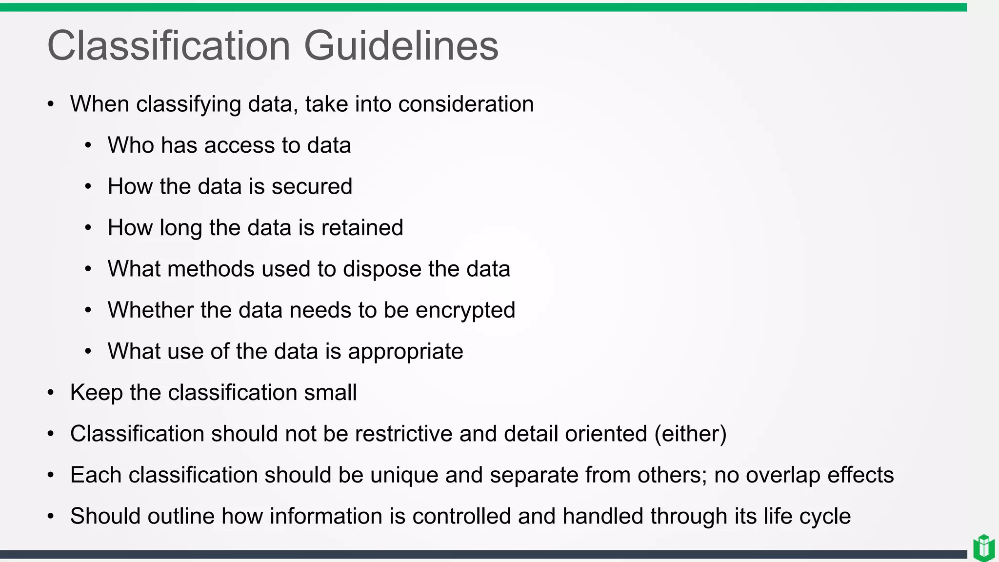 Classification Guidelines
• When classifying data, take into consideration
• Who has access to data
• How the data is secured
• How long the data is retained
• What methods used to dispose the data
• Whether the data needs to be encrypted
• What use of the data is appropriate
• Keep the classification small
• Classification should not be restrictive and detail oriented (either)
• Each classification should be unique and separate from others; no overlap effects
• Should outline how information is controlled and handled through its life cycle
 