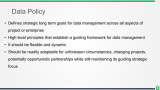 Data Policy
• Defines strategic long term goals for data management across all aspects of
project or enterprise
• High level principles that establish a guiding framework for data management
• It should be flexible and dynamic
• Should be readily adaptable for unforeseen circumstances, changing projects,
potentially opportunistic partnerships while still maintaining its guiding strategic
focus
 