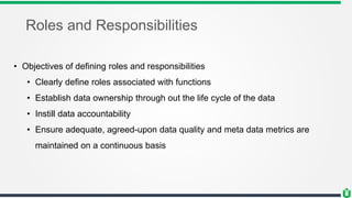 Roles and Responsibilities
• Objectives of defining roles and responsibilities
• Clearly define roles associated with functions
• Establish data ownership through out the life cycle of the data
• Instill data accountability
• Ensure adequate, agreed-upon data quality and meta data metrics are
maintained on a continuous basis
 