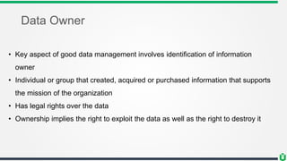 Data Owner
• Key aspect of good data management involves identification of information
owner
• Individual or group that created, acquired or purchased information that supports
the mission of the organization
• Has legal rights over the data
• Ownership implies the right to exploit the data as well as the right to destroy it
 