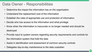 Data Owner - Responsibilities
• Determine the impact the information has on the organization
• Understand the replacement cost of the information
• Establish the rules of appropriate use and protection of information
• Decide who has access to the information and what privilege
• Know when the information is inaccurate or no longer needed and should be
destroyed
• Provide input to system owners regarding security requirements and controls for
the information system that hold the data
• Assist in identification and assessment of common security controls
• Delegates day-to-day maintenance to the data custodian
 