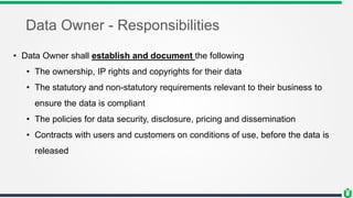 Data Owner - Responsibilities
• Data Owner shall establish and document the following
• The ownership, IP rights and copyrights for their data
• The statutory and non-statutory requirements relevant to their business to
ensure the data is compliant
• The policies for data security, disclosure, pricing and dissemination
• Contracts with users and customers on conditions of use, before the data is
released
 