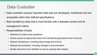 Data Custodian
• Data custodian ensures important data sets are developed, maintained and are
accessible within their defined specifications.
• Best handled by entity that is most familiar with a datasets content and its
management criteria
• Responsibilities include
• Adherence to data owner guidelines
• Ensure access to appropriate users and maintaining appropriate level of security
• Dataset maintenance, including data storage and archival
• Dataset documentation, including changes to documentation
• Quality Assurance and validation to assure ongoing data integrity
 