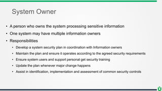 System Owner
• A person who owns the system processing sensitive information
• One system may have multiple information owners
• Responsibilities
• Develop a system security plan in coordination with Information owners
• Maintain the plan and ensure it operates according to the agreed security requirements
• Ensure system users and support personal get security training
• Update the plan whenever major change happens
• Assist in identification, implementation and assessment of common security controls
 
