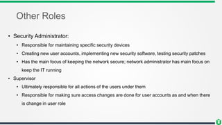 Other Roles
• Security Administrator:
• Responsible for maintaining specific security devices
• Creating new user accounts, implementing new security software, testing security patches
• Has the main focus of keeping the network secure; network administrator has main focus on
keep the IT running
• Supervisor
• Ultimately responsible for all actions of the users under them
• Responsible for making sure access changes are done for user accounts as and when there
is change in user role
 