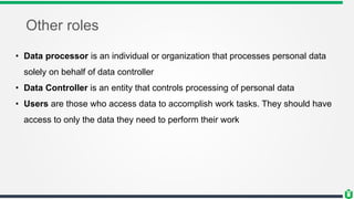 Other roles
• Data processor is an individual or organization that processes personal data
solely on behalf of data controller
• Data Controller is an entity that controls processing of personal data
• Users are those who access data to accomplish work tasks. They should have
access to only the data they need to perform their work
 