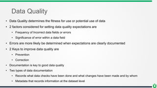 Data Quality
• Data Quality determines the fitness for use or potential use of data
• 2 factors considered for setting data quality expectations are
• Frequency of Incorrect data fields or errors
• Significance of error within a data field
• Errors are more likely be determined when expectations are clearly documented
• 2 Keys to improve data quality are
• Prevention
• Correction
• Documentation is key to good data quality
• Two types of data documentation
• Records what data checks have been done and what changes have been made and by whom
• Metadata that records information at the dataset level
 