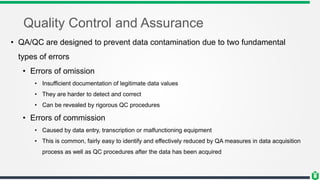 Quality Control and Assurance
• QA/QC are designed to prevent data contamination due to two fundamental
types of errors
• Errors of omission
• Insufficient documentation of legitimate data values
• They are harder to detect and correct
• Can be revealed by rigorous QC procedures
• Errors of commission
• Caused by data entry, transcription or malfunctioning equipment
• This is common, fairly easy to identify and effectively reduced by QA measures in data acquisition
process as well as QC procedures after the data has been acquired
 