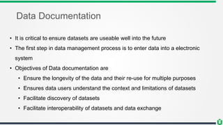 Data Documentation
• It is critical to ensure datasets are useable well into the future
• The first step in data management process is to enter data into a electronic
system
• Objectives of Data documentation are
• Ensure the longevity of the data and their re-use for multiple purposes
• Ensures data users understand the context and limitations of datasets
• Facilitate discovery of datasets
• Facilitate interoperability of datasets and data exchange
 