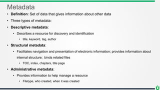 Metadata
• Definition: Set of data that gives information about other data
• Three types of metadata:
• Descriptive metadata:
• Describes a resource for discovery and identification
• title, keyword, tag, author
• Structural metadata:
• Facilitates navigation and presentation of electronic information; provides information about
internal structure; binds related files
• TOC, index, chapters, title page
• Administrative metadata:
• Provides information to help manage a resource
• Filetype, who created, when it was created
 