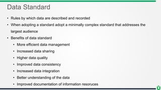 Data Standard
• Rules by which data are described and recorded
• When adopting a standard adopt a minimally complex standard that addresses the
largest audience
• Benefits of data standard
• More efficient data management
• Increased data sharing
• Higher data quality
• Improved data consistency
• Increased data integration
• Better understanding of the data
• Improved documentation of information resoruces
 