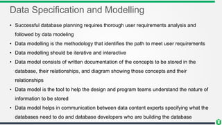 Data Specification and Modelling
• Successful database planning requires thorough user requirements analysis and
followed by data modeling
• Data modelling is the methodology that identifies the path to meet user requirements
• Data modelling should be iterative and interactive
• Data model consists of written documentation of the concepts to be stored in the
database, their relationships, and diagram showing those concepts and their
relationships
• Data model is the tool to help the design and program teams understand the nature of
information to be stored
• Data model helps in communication between data content experts specifying what the
databases need to do and database developers who are building the database
 