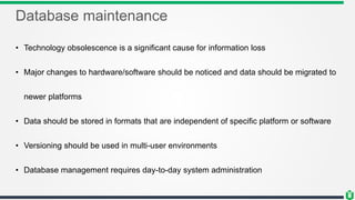 Database maintenance
• Technology obsolescence is a significant cause for information loss
• Major changes to hardware/software should be noticed and data should be migrated to
newer platforms
• Data should be stored in formats that are independent of specific platform or software
• Versioning should be used in multi-user environments
• Database management requires day-to-day system administration
 