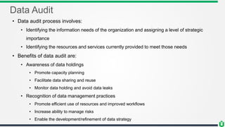 Data Audit
• Data audit process involves:
• Identifying the information needs of the organization and assigning a level of strategic
importance
• Identifying the resources and services currently provided to meet those needs
• Benefits of data audit are:
• Awareness of data holdings
• Promote capacity planning
• Facilitate data sharing and reuse
• Monitor data holding and avoid data leaks
• Recognition of data management practices
• Promote efficient use of resources and improved workflows
• Increase ability to manage risks
• Enable the development/refinement of data strategy
 
