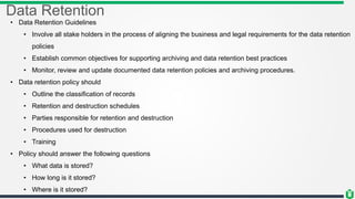 Data Retention
• Data Retention Guidelines
• Involve all stake holders in the process of aligning the business and legal requirements for the data retention
policies
• Establish common objectives for supporting archiving and data retention best practices
• Monitor, review and update documented data retention policies and archiving procedures.
• Data retention policy should
• Outline the classification of records
• Retention and destruction schedules
• Parties responsible for retention and destruction
• Procedures used for destruction
• Training
• Policy should answer the following questions
• What data is stored?
• How long is it stored?
• Where is it stored?
 