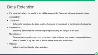Data Retention
• For retained data to be useful, it should be accessible. Consider following issues for data
accessibility
• Taxonomy:
• Scheme for classifying the data; could be functional, chronological, or combination of categories
• Classification:
• Sensitivity determines the controls we put in place during the lifecycle of the data
• Normalization:
• Data comes in many formats; storing the data in original format may render it inaccessible later in
time; its prudent to tag data sets to ensure search ability and accessibility
• Indexing:
• Indexing archived data for future searches;
 
