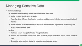 Managing Sensitive Data
• Marking (Labeling)
• Ensures users can easily identify the classification of the data
• It also includes digital marks or labels
• Asset handling different classification of data, should be marked with the top most classification it
handles
• When media is found without label, it should be labeled with the highest level of sensitivity until
appropriate analysis is done.
• Handling
• Refers to secure transport of media through its lifetime
• Policies and procedures should be in place to ensure people understand how to handle sensitive
data
• Encryption is the obvious choice for protecting sensitive data at rest.
 