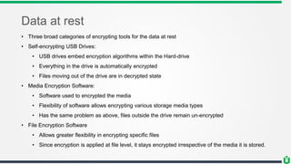 Data at rest
• Three broad categories of encrypting tools for the data at rest
• Self-encrypting USB Drives:
• USB drives embed encryption algorithms within the Hard-drive
• Everything in the drive is automatically encrypted
• Files moving out of the drive are in decrypted state
• Media Encryption Software:
• Software used to encrypted the media
• Flexibility of software allows encrypting various storage media types
• Has the same problem as above, files outside the drive remain un-encrypted
• File Encryption Software
• Allows greater flexibility in encrypting specific files
• Since encryption is applied at file level, it stays encrypted irrespective of the media it is stored.
 