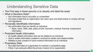 Understanding Sensitive Data
• The First step in Asset security is to classify and label the asset
• What is Sensitive Data?
• Any information that is not public or unclassified
• Any type of data that an organization has value upon and shall protect or comply with law
and regulations
• Personally Identifiable Information
• Any information that can identify an individual
• Race, name, SSN, date, place of birth, biometric, medical, financial, employment
information
• Protected Health Information
• An health related information that can be related to an individual
• Oral or written information created or received by health care related entities
• Relates to past, present or future medical information of an individual
• Proprietary Data
• Any data that helps an organization to maintain a competitive edge
• If lost, it can seriously affect the primary mission of an organization
 
