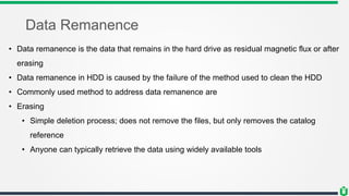 Data Remanence
• Data remanence is the data that remains in the hard drive as residual magnetic flux or after
erasing
• Data remanence in HDD is caused by the failure of the method used to clean the HDD
• Commonly used method to address data remanence are
• Erasing
• Simple deletion process; does not remove the files, but only removes the catalog
reference
• Anyone can typically retrieve the data using widely available tools
 