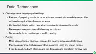 Data Remanence
• Clearing (overwriting/wiping/shredding)
• Process of preparing media for reuse with assurance that cleared data cannot be
retrieved using traditional recovery means
• Unclassified data is written over all addressable locations on the media
• Data recovery requires special laboratory techniques
• Some media types don’t respond well to clearing
• Purging
• More intense form of clearing – repeats the clearing process multiple times
• Provides assurance that data cannot be recovered using any known means
• It can be combined with other means like degaussing to completely remove data
 