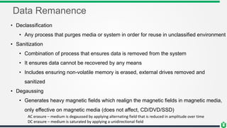 Data Remanence
• Declassification
• Any process that purges media or system in order for reuse in unclassified environment
• Sanitization
• Combination of process that ensures data is removed from the system
• It ensures data cannot be recovered by any means
• Includes ensuring non-volatile memory is erased, external drives removed and
sanitized
• Degaussing
• Generates heavy magnetic fields which realign the magnetic fields in magnetic media,
only effective on magnetic media (does not affect, CD/DVD/SSD)
AC erasure – medium is degaussed by applying alternating field that is reduced in amplitude over time
DC erasure – medium is saturated by applying a unidirectional field
 