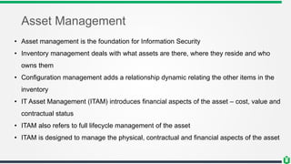 Asset Management
• Asset management is the foundation for Information Security
• Inventory management deals with what assets are there, where they reside and who
owns them
• Configuration management adds a relationship dynamic relating the other items in the
inventory
• IT Asset Management (ITAM) introduces financial aspects of the asset – cost, value and
contractual status
• ITAM also refers to full lifecycle management of the asset
• ITAM is designed to manage the physical, contractual and financial aspects of the asset
 