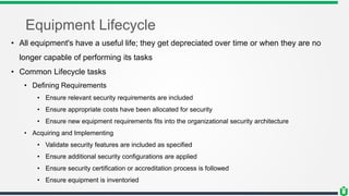 Equipment Lifecycle
• All equipment's have a useful life; they get depreciated over time or when they are no
longer capable of performing its tasks
• Common Lifecycle tasks
• Defining Requirements
• Ensure relevant security requirements are included
• Ensure appropriate costs have been allocated for security
• Ensure new equipment requirements fits into the organizational security architecture
• Acquiring and Implementing
• Validate security features are included as specified
• Ensure additional security configurations are applied
• Ensure security certification or accreditation process is followed
• Ensure equipment is inventoried
 
