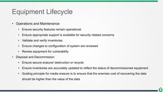 Equipment Lifecycle
• Operations and Maintenance
• Ensure security features remain operational
• Ensure appropriate support is available for security related concerns
• Validate and verify inventories
• Ensure changes to configuration of system are reviewed
• Review equipment for vulnerability
• Disposal and Decommission
• Ensure secure erasure/ destruction or recycle
• Ensure inventories are accurately updated to reflect the status of decommissioned equipment
• Guiding principle for media erasure is to ensure that the enemies cost of recovering the data
should be higher than the value of the data
 