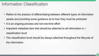 Information Classification
• Refers to the practice of differentiating between different types of information
assets and providing some guidance as to how they must be protected
• It is an ongoing process and not one-time effort
• Important metadata item that should be attached to all information is ~
classification level
• The classification level should be always attached throughout the lifecycle of
the information
 