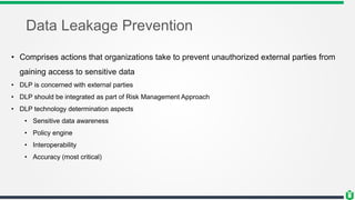 Data Leakage Prevention
• Comprises actions that organizations take to prevent unauthorized external parties from
gaining access to sensitive data
• DLP is concerned with external parties
• DLP should be integrated as part of Risk Management Approach
• DLP technology determination aspects
• Sensitive data awareness
• Policy engine
• Interoperability
• Accuracy (most critical)
 