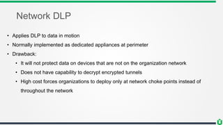 Network DLP
• Applies DLP to data in motion
• Normally implemented as dedicated appliances at perimeter
• Drawback:
• It will not protect data on devices that are not on the organization network
• Does not have capability to decrypt encrypted tunnels
• High cost forces organizations to deploy only at network choke points instead of
throughout the network
 