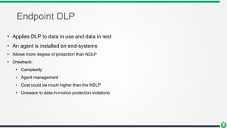 Endpoint DLP
• Applies DLP to data in use and data in rest
• An agent is installed on end-systems
• Allows more degree of protection than NDLP
• Drawback:
• Complexity
• Agent management
• Cost could be much higher than the NDLP
• Unaware to data-in-motion protection violations
 